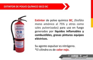 EXTINTOR DE POLVO QUÍMICO SECO BC
Extintor de polvo químico BC, (fosfáto
mono amónico al 75% y otros como
sales pulverizadas) para uso en fuego
generados por líquidos inflamables y
combustibles, grasas pinturas equipos
eléctricos.
Su agente expulsor es nitrógeno.
*El cilindro es de color rojo.
 