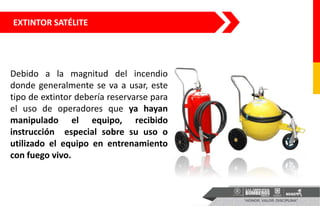 EXTINTOR SATÉLITE
Debido a la magnitud del incendio
donde generalmente se va a usar, este
tipo de extintor debería reservarse para
el uso de operadores que ya hayan
manipulado el equipo, recibido
instrucción especial sobre su uso o
utilizado el equipo en entrenamiento
con fuego vivo.
 