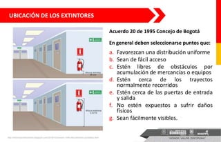 UBICACIÓN DE LOS EXTINTORES
http://informacionbomberil.blogspot.com/2016/10/covenin-1040-89-extintores-portatiles.html
a. Favorezcan una distribución uniforme
b. Sean de fácil acceso
c. Estén libres de obstáculos por
acumulación de mercancías o equipos
d. Estén cerca de los trayectos
normalmente recorridos
e. Estén cerca de las puertas de entrada
y salida
f. No estén expuestos a sufrir daños
físicos
g. Sean fácilmente visibles.
Acuerdo 20 de 1995 Concejo de Bogotá
En general deben seleccionarse puntos que:
 