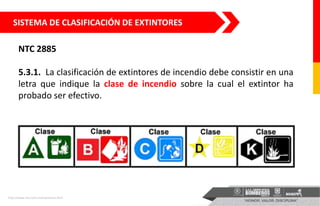 SISTEMA DE CLASIFICACIÓN DE EXTINTORES
NTC 2885
5.3.1. La clasificación de extintores de incendio debe consistir en una
letra que indique la clase de incendio sobre la cual el extintor ha
probado ser efectivo.
http://www.seci.com.mx/extintores.html
 