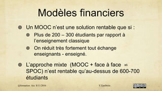 Modèles financiers
 Un MOOC n’est une solution rentable que si :
 Plus de 200 – 300 étudiants par rapport à
l’enseignement classique
 On réduit très fortement tout échange
enseignants - enseigné.
 L’approche mixte (MOOC + face à face ⋍
SPOC) n’est rentable qu’au-dessus de 600-700
étudiants
@formation Aix 8/11/2016 Y.Epelboin
 