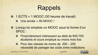 Rappels
 1 ECTS = 1 MOOC (30 heures de travail)
 Une année ≃ 60 MOOC !
 Lorsqu’on emploie un MOOC sous la forme d’un
SPOC :
 Financièrement intéressant au-delà de 600-700
étudiants et cours employé au moins trois fois
 Pour des classes de moins de 200 – 250
nécessité de partager les coûts entre institutions
@formation Aix 8/11/2016 Y.Epelboin
 