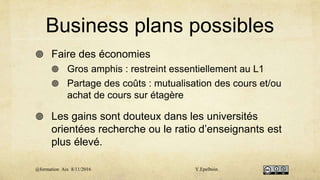Business plans possibles
 Faire des économies
 Gros amphis : restreint essentiellement au L1
 Partage des coûts : mutualisation des cours et/ou
achat de cours sur étagère
 Les gains sont douteux dans les universités
orientées recherche ou le ratio d’enseignants est
plus élevé.
@formation Aix 8/11/2016 Y.Epelboin
 
