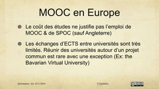 MOOC en Europe
 Le coût des études ne justifie pas l’emploi de
MOOC & de SPOC (sauf Angleterre)
 Les échanges d’ECTS entre universités sont très
limités. Réunir des universités autour d’un projet
commun est rare avec une exception (Ex: the
Bavarian Virtual University)
@formation Aix 8/11/2016 Y.Epelboin
 