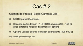 Cas # 2
Gestion de Projets (Ecole Centrale Lille)
 MOOC gratuit (freemium)
 Seconde partie donnan t 1 -2 ECTS payante (50 – 150 €)
avec différents niveaux d’examens et options
 Options variées pour la formation permanente (490-690 €)
http://mooc.gestiondeprojet.pm/
@formation Aix 8/11/2016 Y.Epelboin
 