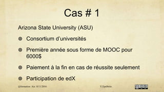 Cas # 1
Arizona State University (ASU)
 Consortium d’universités
 Première année sous forme de MOOC pour
6000$
 Paiement à la fin en cas de réussite seulement
 Participation de edX
@formation Aix 8/11/2016 Y.Epelboin
 