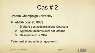 Cas # 2
Urbana Champaign university
 eMBA pour 20 000$
1. D’abord des spécialisations Coursera
2. Agrément ducurriculum par Urbana
3. Délivrance d’un MBA
Paiement si réussite uniquement !
@formation Aix 8/11/2016 Y.Epelboin
 