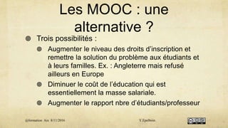 Les MOOC : une
alternative ?
 Trois possibilités :
 Augmenter le niveau des droits d’inscription et
remettre la solution du problème aux étudiants et
à leurs familles. Ex. : Angleterre mais refusé
ailleurs en Europe
 Diminuer le coût de l’éducation qui est
essentiellement la masse salariale.
 Augmenter le rapport nbre d’étudiants/professeur
@formation Aix 8/11/2016 Y.Epelboin
 