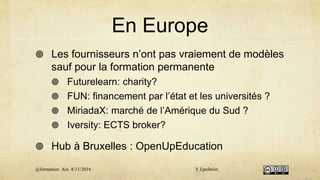 En Europe
 Les fournisseurs n’ont pas vraiement de modèles
sauf pour la formation permanente
 Futurelearn: charity?
 FUN: financement par l’état et les universités ?
 MiriadaX: marché de l’Amérique du Sud ?
 Iversity: ECTS broker?
 Hub à Bruxelles : OpenUpEducation
@formation Aix 8/11/2016 Y.Epelboin
 