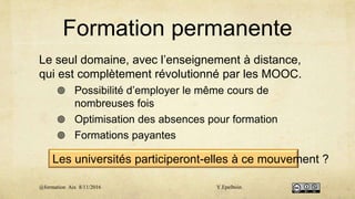Formation permanente
Le seul domaine, avec l’enseignement à distance,
qui est complètement révolutionné par les MOOC.
 Possibilité d’employer le même cours de
nombreuses fois
 Optimisation des absences pour formation
 Formations payantes
Les universités participeront-elles à ce mouvement ?
@formation Aix 8/11/2016 Y.Epelboin
 