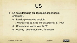 US
 Le seul domaine où des business models
émergent.
 Iversity promet des emplois
« No money to be made with universities » S. Thrun
 Coursera se tourne vers la FP
 Udacity : uberisation de la formation
@formation Aix 8/11/2016 Y.Epelboin
 