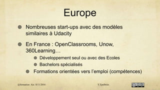 Europe
 Nombreuses start-ups avec des modèles
similaires à Udacity
 En France : OpenClassrooms, Unow,
360Learning…
 Développement seul ou avec des Ecoles
 Bachelors spécialisés
 Formations orientées vers l’emploi (compétences)
@formation Aix 8/11/2016 Y.Epelboin
 