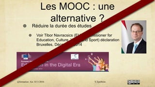 Les MOOC : une
alternative ?
 Réduire la durée des études
 Voir Tibor Navracsics (EU Commissioner for
Education, Culture, Youth and Sport) déclaration
Bruxelles, Décembre 2014
@formation Aix 8/11/2016 Y.Epelboin
 