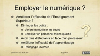 Employer le numérique ?
 Améliorer l’efficacité de l’Enseignement
Supérieur ?
 Diminuer les coûts :
 Vendre et réutiliser les cours
 Employer un personnel moins qualifié
 Avoir plus d’étudiants en face d’un professeur
 Améliorer l’efficacité de l’apprentissage
 Pédagogie inversée
@formation Aix 8/11/2016 Y.Epelboin
 