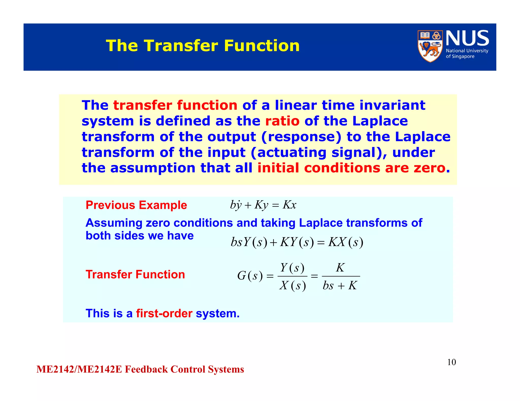 ME2142/ME2142E Feedback Control Systems
10
The transfer function of a linear time invariant
system is defined as the ratio of the Laplace
transform of the output (response) to the Laplace
transform of the input (actuating signal), under
the assumption that all initial conditions are zero.
The transfer function of a linear time invariant
system is defined as the ratio of the Laplace
transform of the output (response) to the Laplace
transform of the input (actuating signal), under
the assumption that all initial conditions are zero.
The Transfer FunctionThe Transfer Function
Previous Example
Assuming zero conditions and taking Laplace transforms of
both sides we have
Transfer Function
This is a first-order system.
Previous Example
Assuming zero conditions and taking Laplace transforms of
both sides we have
Transfer Function
This is a first-order system.
KxKyyb 
)()()( sKXsKYsbsY 
Kbs
K
sX
sY
sG


)(
)(
)(
 
