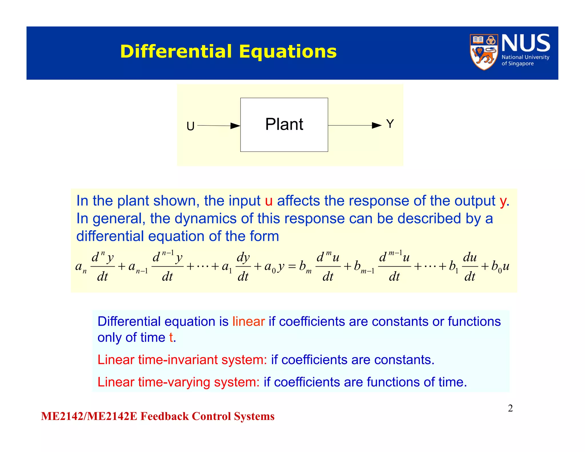 ME2142/ME2142E Feedback Control Systems
2
Differential EquationsDifferential Equations
Differential equation is linear if coefficients are constants or functions
only of time t.
Linear time-invariant system: if coefficients are constants.
Linear time-varying system: if coefficients are functions of time.
Differential equation is linear if coefficients are constants or functions
only of time t.
Linear time-invariant system: if coefficients are constants.
Linear time-varying system: if coefficients are functions of time.
PlantU YPlantU Y
In the plant shown, the input u affects the response of the output y.
In general, the dynamics of this response can be described by a
differential equation of the form
In the plant shown, the input u affects the response of the output y.
In general, the dynamics of this response can be described by a
differential equation of the form
ub
dt
du
b
dt
ud
b
dt
ud
bya
dt
dy
a
dt
yd
a
dt
yd
a
m
m
m
m
n
n
n
n 01
1
101
1
1 



 
 