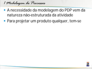 1 Modelagem de Processos
 A necessidade da modelagem do PDP vem da
  natureza não-estruturada da atividade
 Para projetar um produto qualquer, tem-se
 