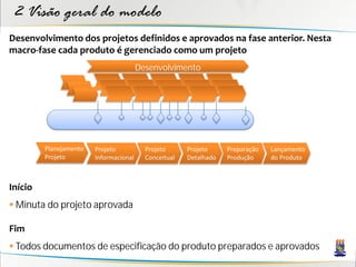2 Visão geral do modelo
Desenvolvimento dos projetos definidos e aprovados na fase anterior. Nesta
macro-fase cada produto é gerenciado como um projeto
                                        Desenvolvimento




         Planejamento   Projeto           Projeto      Projeto     Preparação   Lançamento
         Projeto        Informacional     Conceitual   Detalhado   Produção     do Produto



Início
 Minuta do projeto aprovada

Fim
 Todos documentos de especificação do produto preparados e aprovados
 