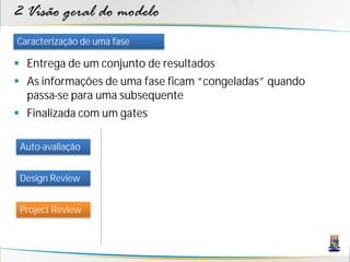 2 Visão geral do modelo
Caracterização de uma fase

 Entrega de um conjunto de resultados
 As informações de uma fase ficam “congeladas” quando
  passa-se para uma subsequente
 Finalizada com um gates

 Auto-avaliação


 Design Review


 Project Review
 
