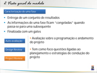2 Visão geral do modelo
Caracterização de uma fase

 Entrega de um conjunto de resultados
 As informações de uma fase ficam “congeladas” quando
  passa-se para uma subsequente
 Finalizada com um gates

                     Avaliação sobre a programação e andamento
 Auto-avaliação
                    do projeto

 Design Review       Tem como foco questões ligadas ao
                    planejamento e estratégias de condução do
 Project Review     projeto
 