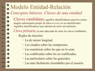 Modelo Entidad-Relación
Conceptos básicos. Claves de una entidad
 Claves candidatas, aquellos identificadores para los cuales
  ningún subconjunto propio de ellos es a su vez un identificador.
  Aquellos identificadores que además de serlo son mínimos.
  Clave primaria, la más adecuada de entre las claves candidatas.
    – Reglas de elección:
        • La de menor longitud.
        • Las simples sobre las compuestas.
        • Las numéricas sobre las que no lo sean.
        • Las codificadas sobre las no codificadas.
        • Las particulares sobre las generales.
        • Las más fácilmente recordables por el usuario.
 