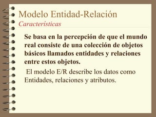 Modelo Entidad-Relación
Características
  Se basa en la percepción de que el mundo
  real consiste de una colección de objetos
  básicos llamados entidades y relaciones
  entre estos objetos.
   El modelo E/R describe los datos como
  Entidades, relaciones y atributos.
 