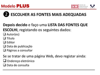 Modelo PLUS
❷ ESCOLHER AS FONTES MAIS ADEQUADAS
Depois decido e faço uma LISTA DAS FONTES QUE
ESCOLHI, registando os seguintes dados:
 Autor(es)
 Título
 Editor
 Data de publicação
 Páginas a consultar
Se se tratar de uma página Web, devo registar ainda:
 Endereço eletrónico
 Data de consulta
 