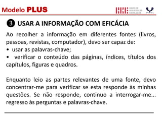 Modelo PLUS
❸ USAR A INFORMAÇÃO COM EFICÁCIA
Ao recolher a informação em diferentes fontes (livros,
pessoas, revistas, computador), devo ser capaz de:
• usar as palavras-chave;
• verificar o conteúdo das páginas, índices, títulos dos
capítulos, figuras e quadros.
Enquanto leio as partes relevantes de uma fonte, devo
concentrar-me para verificar se esta responde às minhas
questões. Se não responde, continuo a interrogar-me...
regresso às perguntas e palavras-chave.
 