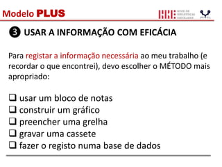 Modelo PLUS
❸ USAR A INFORMAÇÃO COM EFICÁCIA
Para registar a informação necessária ao meu trabalho (e
recordar o que encontrei), devo escolher o MÉTODO mais
apropriado:
 usar um bloco de notas
 construir um gráfico
 preencher uma grelha
 gravar uma cassete
 fazer o registo numa base de dados
 
