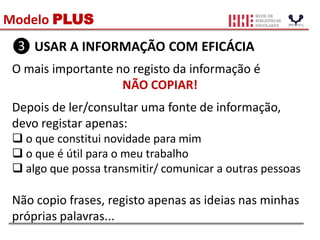 Modelo PLUS
❸ USAR A INFORMAÇÃO COM EFICÁCIA
O mais importante no registo da informação é
NÃO COPIAR!
Depois de ler/consultar uma fonte de informação,
devo registar apenas:
 o que constitui novidade para mim
 o que é útil para o meu trabalho
 algo que possa transmitir/ comunicar a outras pessoas
Não copio frases, registo apenas as ideias nas minhas
próprias palavras...
 