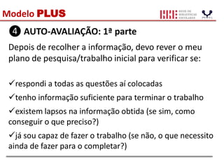 Modelo PLUS
❹ AUTO-AVALIAÇÃO: 1ª parte
Depois de recolher a informação, devo rever o meu
plano de pesquisa/trabalho inicial para verificar se:
respondi a todas as questões aí colocadas
tenho informação suficiente para terminar o trabalho
existem lapsos na informação obtida (se sim, como
conseguir o que preciso?)
já sou capaz de fazer o trabalho (se não, o que necessito
ainda de fazer para o completar?)
 