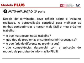 Modelo PLUS
❹ AUTO-AVALIAÇÃO: 2ª parte
Depois de terminado, devo refletir sobre o trabalho
realizado. A autoavaliação contribui para melhorar as
minhas competências e tornar mais fácil o meu próximo
trabalho:
• o que mais gostei neste trabalho?
• que tipo de problemas encontrei na minha pesquisa?
• o que faria de diferente na próxima vez?
• que competências desenvolvi com a aplicação do
modelo de pesquisa de informação PLUS?
 