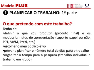 Modelo PLUS
❶ PLANIFICAR O TRABALHO: 1ª parte
O que pretendo com este trabalho?
Tenho de:
•definir o que vou produzir (produto final) e os
modos/formatos de apresentação (suporte papel ou não,
PPT, MVM, Prezi, etc.)
•escolher o meu público-alvo
•prever e planificar o número total de dias para o trabalho
•organizar o tempo para a pesquisa (trabalho individual e
trabalho em grupo)
 