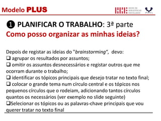 Modelo PLUS
❶ PLANIFICAR O TRABALHO: 3ª parte
Como posso organizar as minhas ideias?
Depois de registar as ideias do "brainstorming“, devo:
 agrupar os resultados por assuntos;
 omitir os assuntos desnecessários e registar outros que me
ocorram durante o trabalho;
 identificar os tópicos principais que desejo tratar no texto final;
 colocar o grande tema num círculo central e os tópicos nos
pequenos círculos que o rodeiam, adicionando tantos círculos
quantos os necessários (ver exemplo no slide seguinte)
Selecionar os tópicos ou as palavras-chave principais que vou
querer tratar no texto final
 