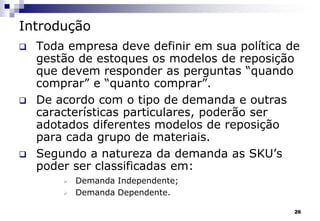 26
Introdução
 Toda empresa deve definir em sua política de
gestão de estoques os modelos de reposição
que devem responder as perguntas “quando
comprar” e “quanto comprar”.
 De acordo com o tipo de demanda e outras
características particulares, poderão ser
adotados diferentes modelos de reposição
para cada grupo de materiais.
 Segundo a natureza da demanda as SKU’s
poder ser classificadas em:
 Demanda Independente;
 Demanda Dependente.
 
