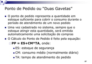27
Ponto de Pedido ou “Duas Gavetas”
 O ponto de pedido representa a quantidade em
estoque suficiente para cobrir o consumo durante o
período de atendimento de um novo pedido
 Uma vez cadastrado no sistema, sempre que o
estoque atingir esta quantidade, será emitida
automaticamente uma solicitação de compras
 O Cálculo do Ponto de Pedido é feito pela equação:
 PP = ES+CM*TA, onde:
 ES: estoque de segurança
 CM: consumo médio (normalmente diário)
 TA: tempo de atendimento do pedido
 