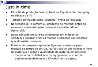 29
Just-in-time
 Filosofia de produção desenvolvida na Toyota Motor Company
na década de 70
 Também conhecido como “Sistema Toyota de Produção”
 Na filosofia JIT a compra ou produção do material antes do
momento necessário para consumo é considerado um
desperdício
 Neste conceito procura-se estabelecer um método de
“produção puxada” onde os materiais somente são repostos
quando existe consumo
 Entre as ferramentas aplicadas figuram os estudos para
redução de tempo de set-up, lay-out celular que otimiza o fluxo
de materiais e reduz a quantidade de material em processo,
melhoria da confiabilidade de equipamentos, controle
autônomo de defeitos e o KANBAN, entre outras.
 