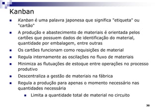 30
Kanban
 Kanban é uma palavra japonesa que significa "etiqueta" ou
"cartão"
 A produção e abastecimento de materiais é orientada pelos
cartões que possuem dados de identificação do material,
quantidade por embalagem, entre outras
 Os cartões funcionam como requisições de material
 Regula internamente as oscilações no fluxo de materiais
 Minimiza as flutuações de estoque entre operações no processo
produtivo
 Descentraliza a gestão de materiais na fábrica
 Regula a produção para apenas o momento necessário nas
quantidades necessária
 Limita a quantidade total de material no circuito
 