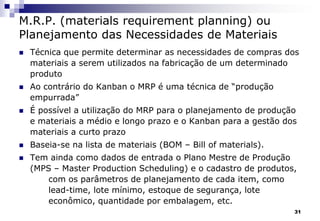 31
M.R.P. (materials requirement planning) ou
Planejamento das Necessidades de Materiais
 Técnica que permite determinar as necessidades de compras dos
materiais a serem utilizados na fabricação de um determinado
produto
 Ao contrário do Kanban o MRP é uma técnica de “produção
empurrada”
 É possível a utilização do MRP para o planejamento de produção
e materiais a médio e longo prazo e o Kanban para a gestão dos
materiais a curto prazo
 Baseia-se na lista de materiais (BOM – Bill of materials).
 Tem ainda como dados de entrada o Plano Mestre de Produção
(MPS – Master Production Scheduling) e o cadastro de produtos,
com os parâmetros de planejamento de cada item, como
lead-time, lote mínimo, estoque de segurança, lote
econômico, quantidade por embalagem, etc.
 