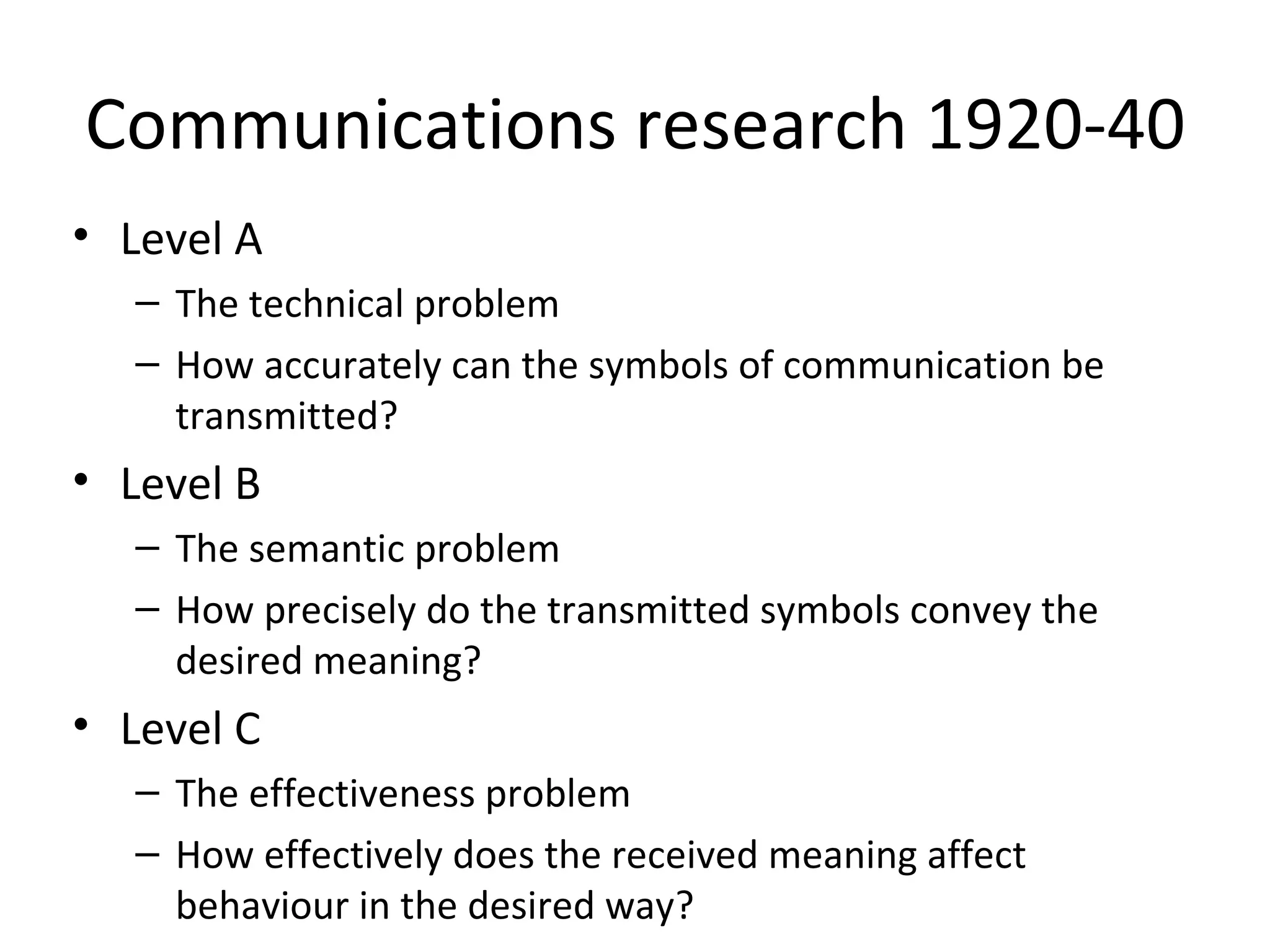 Communications research 1920-40 Level A The technical problem How accurately can the symbols of communication be transmitted? Level B The semantic problem How precisely do the transmitted symbols convey the desired meaning? Level C The effectiveness problem How effectively does the received meaning affect behaviour in the desired way? 