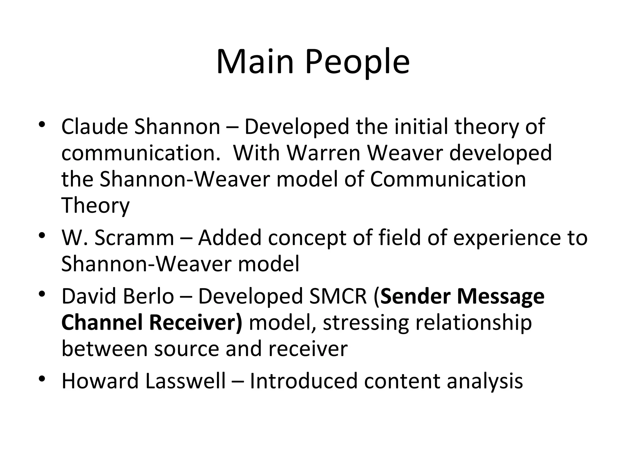 Main People Claude Shannon – Developed the initial theory of communication.  With Warren Weaver developed the Shannon-Weaver model of Communication Theory W. Scramm – Added concept of field of experience to Shannon-Weaver model David Berlo – Developed SMCR ( Sender Message Channel Receiver)  model, stressing relationship between source and receiver Howard Lasswell – Introduced content analysis 
