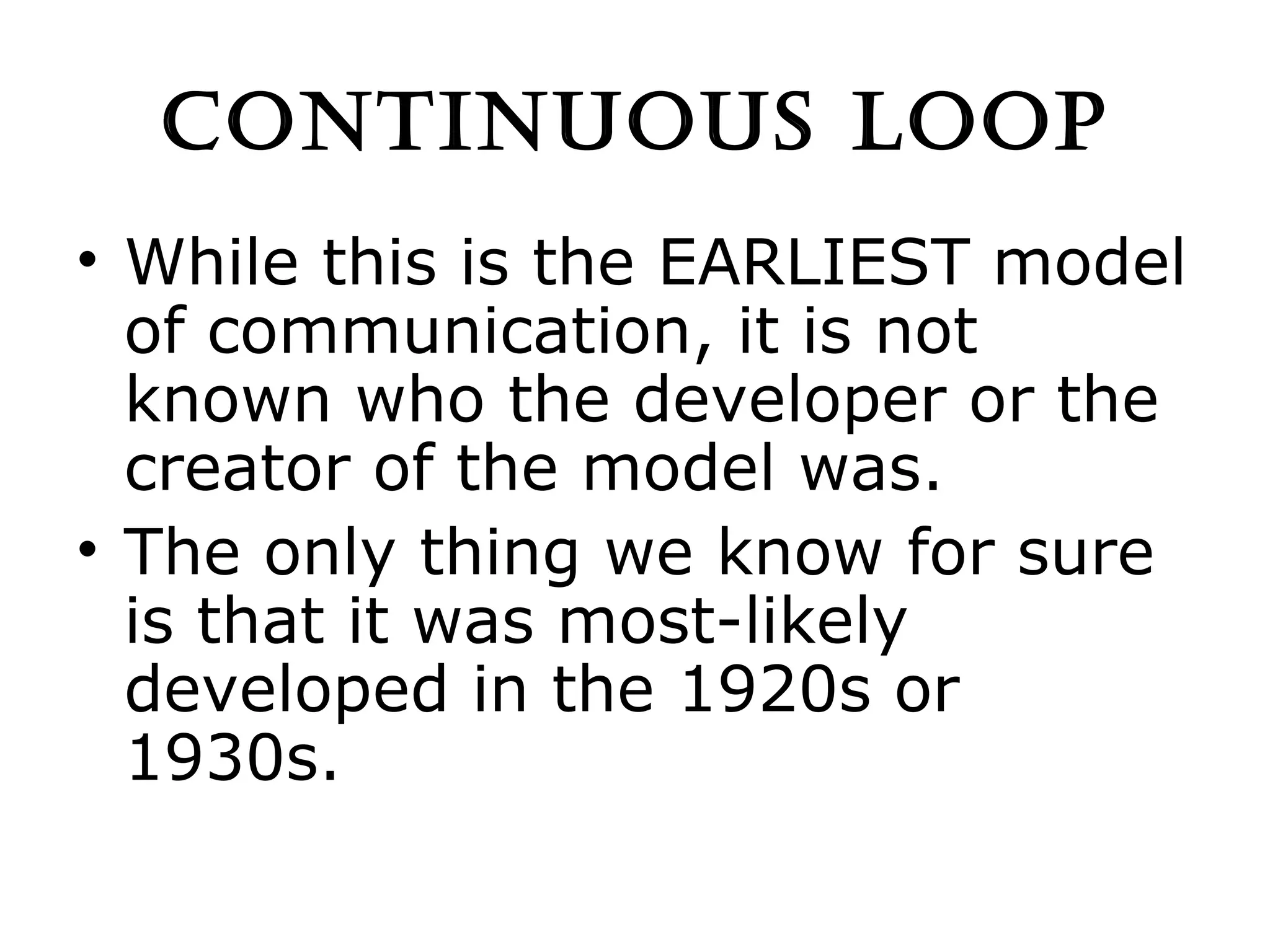 CONTINUOUS LOOP While this is the EARLIEST model of communication, it is not known who the developer or the creator of the model was. The only thing we know for sure is that it was most-likely developed in the 1920s or 1930s. 
