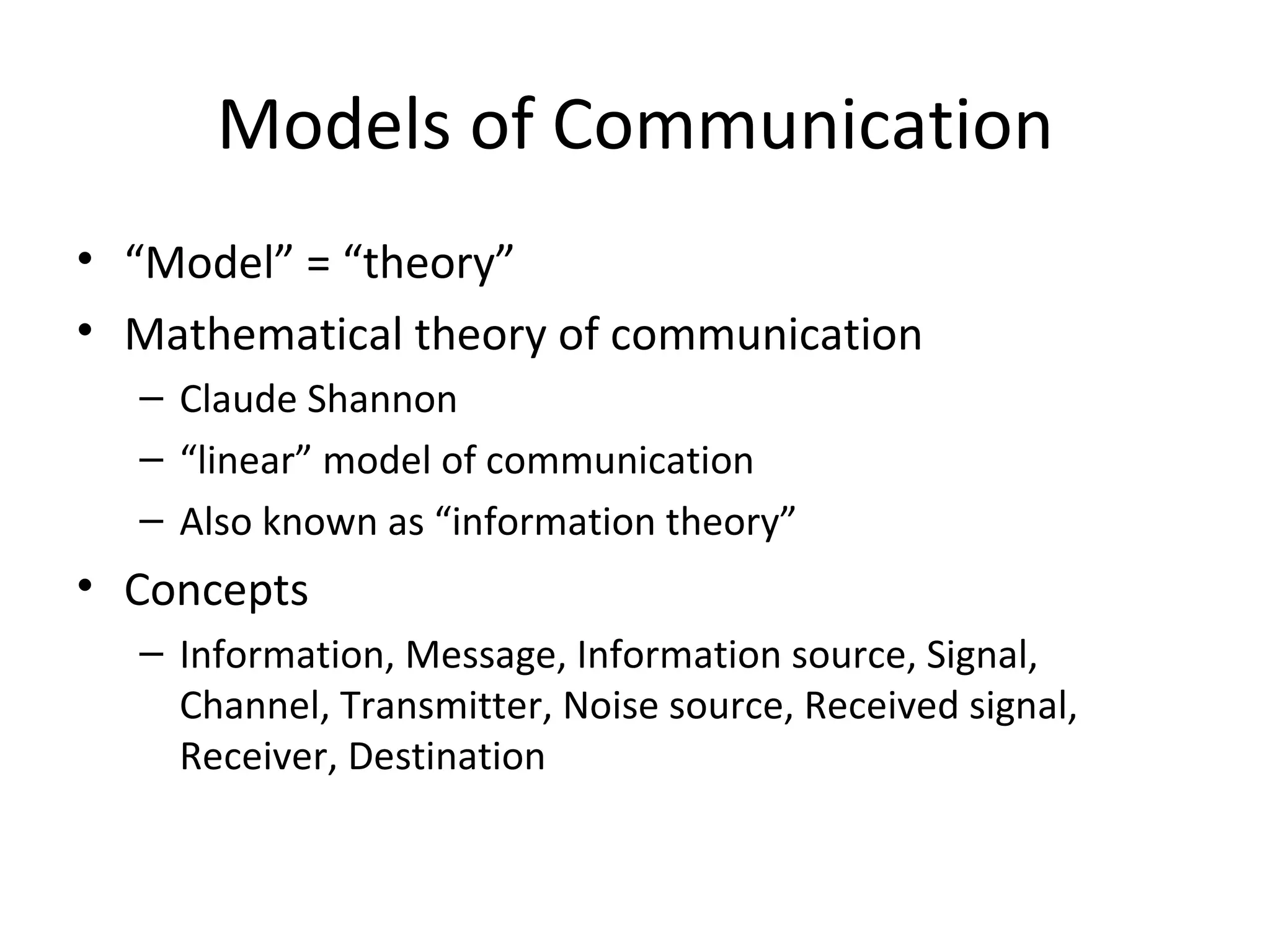 Models of Communication “ Model” = “theory” Mathematical theory of communication Claude Shannon “ linear” model of communication Also known as “information theory” Concepts Information, Message, Information source, Signal, Channel, Transmitter, Noise source, Received signal, Receiver, Destination 