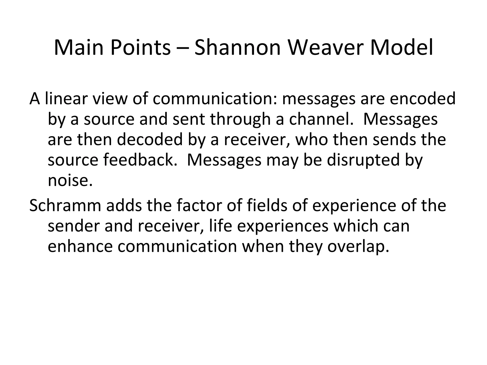 Main Points – Shannon Weaver Model A linear view of communication: messages are encoded by a source and sent through a channel.  Messages are then decoded by a receiver, who then sends the source feedback.  Messages may be disrupted by noise. Schramm adds the factor of fields of experience of the sender and receiver, life experiences which can enhance communication when they overlap. 