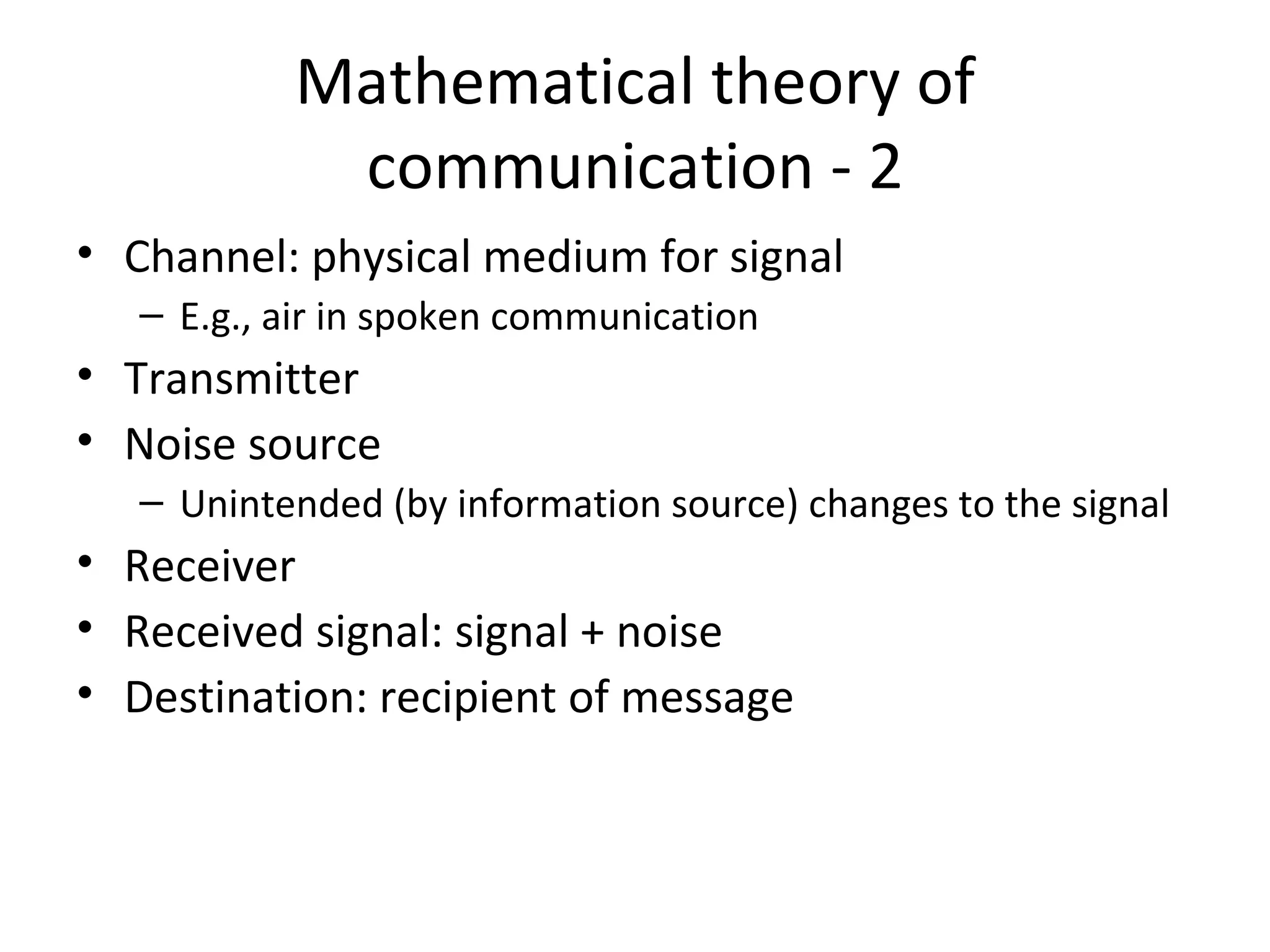 Mathematical theory of communication - 2 Channel: physical medium for signal E.g., air in spoken communication Transmitter Noise source Unintended (by information source) changes to the signal Receiver Received signal: signal + noise Destination: recipient of message 