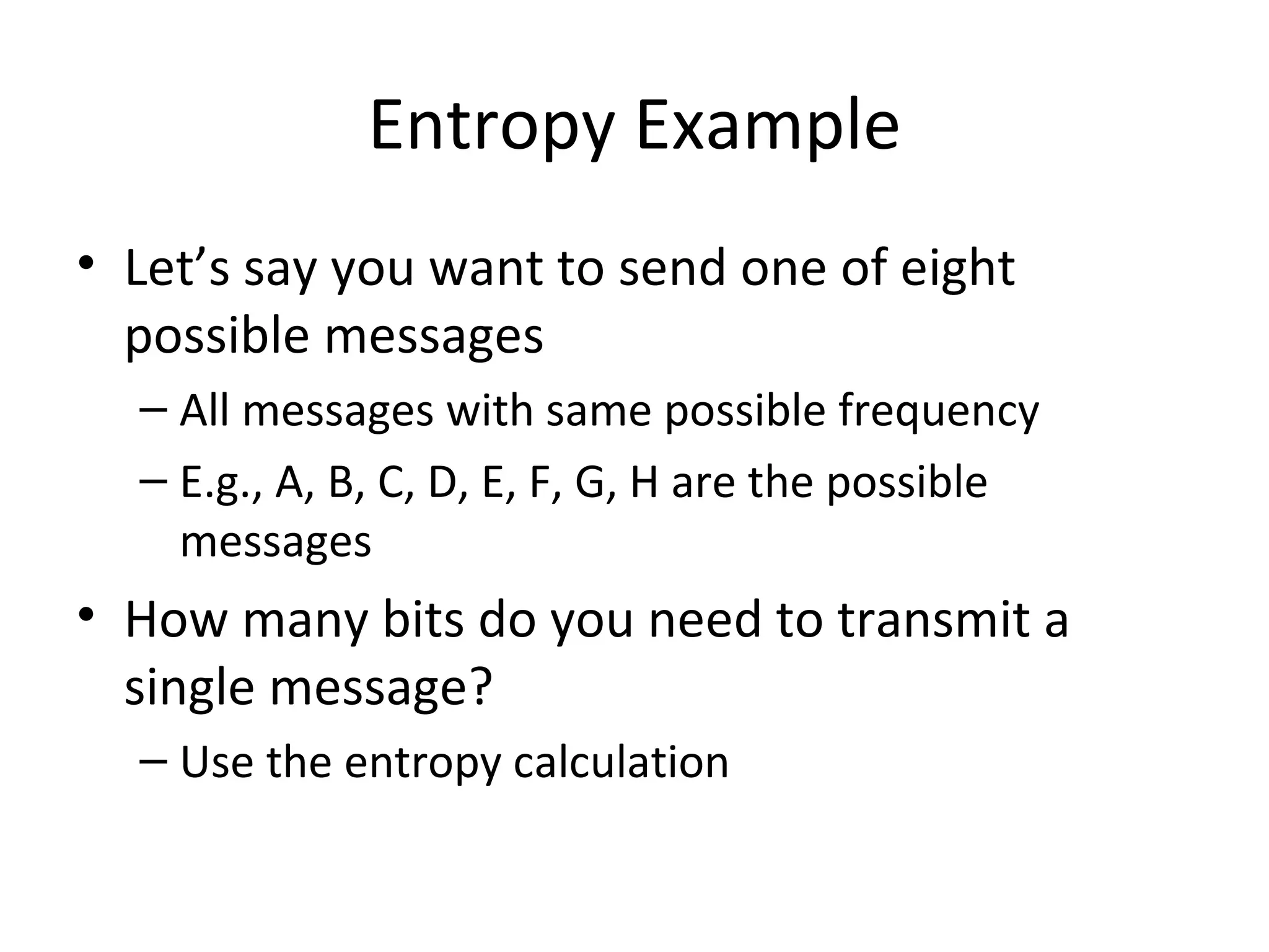 Entropy Example Let’s say you want to send one of eight possible messages All messages with same possible frequency E.g., A, B, C, D, E, F, G, H are the possible messages How many bits do you need to transmit a single message? Use the entropy calculation 