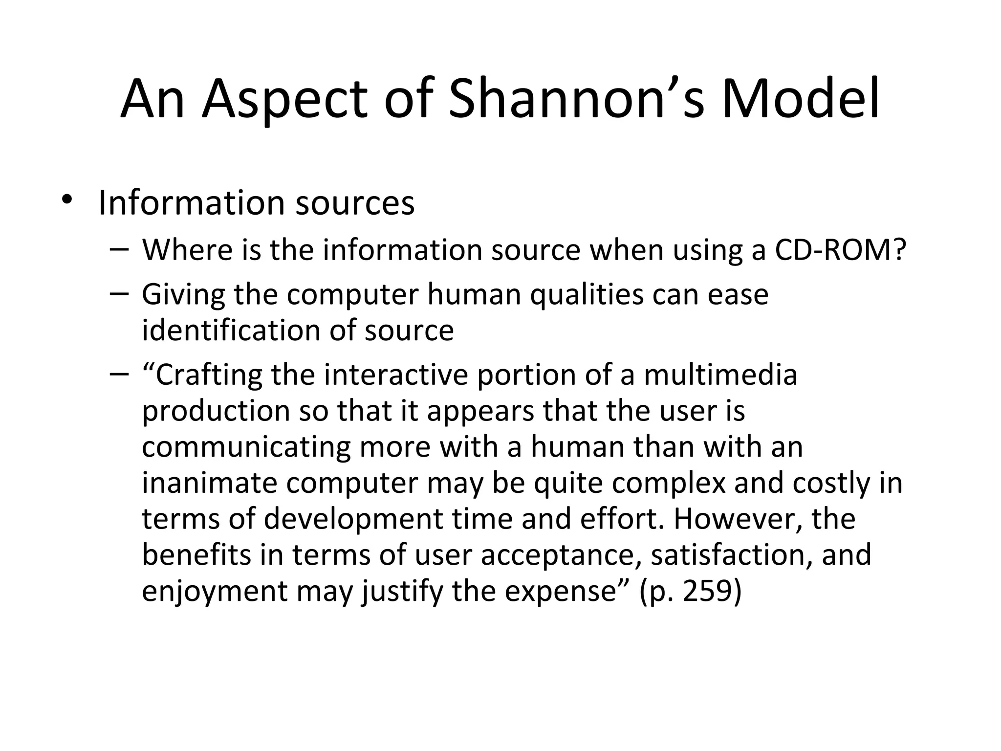 An Aspect of Shannon’s Model Information sources Where is the information source when using a CD-ROM? Giving the computer human qualities can ease identification of source “ Crafting the interactive portion of a multimedia production so that it appears that the user is communicating more with a human than with an inanimate computer may be quite complex and costly in terms of development time and effort. However, the benefits in terms of user acceptance, satisfaction, and enjoyment may justify the expense” (p. 259) 