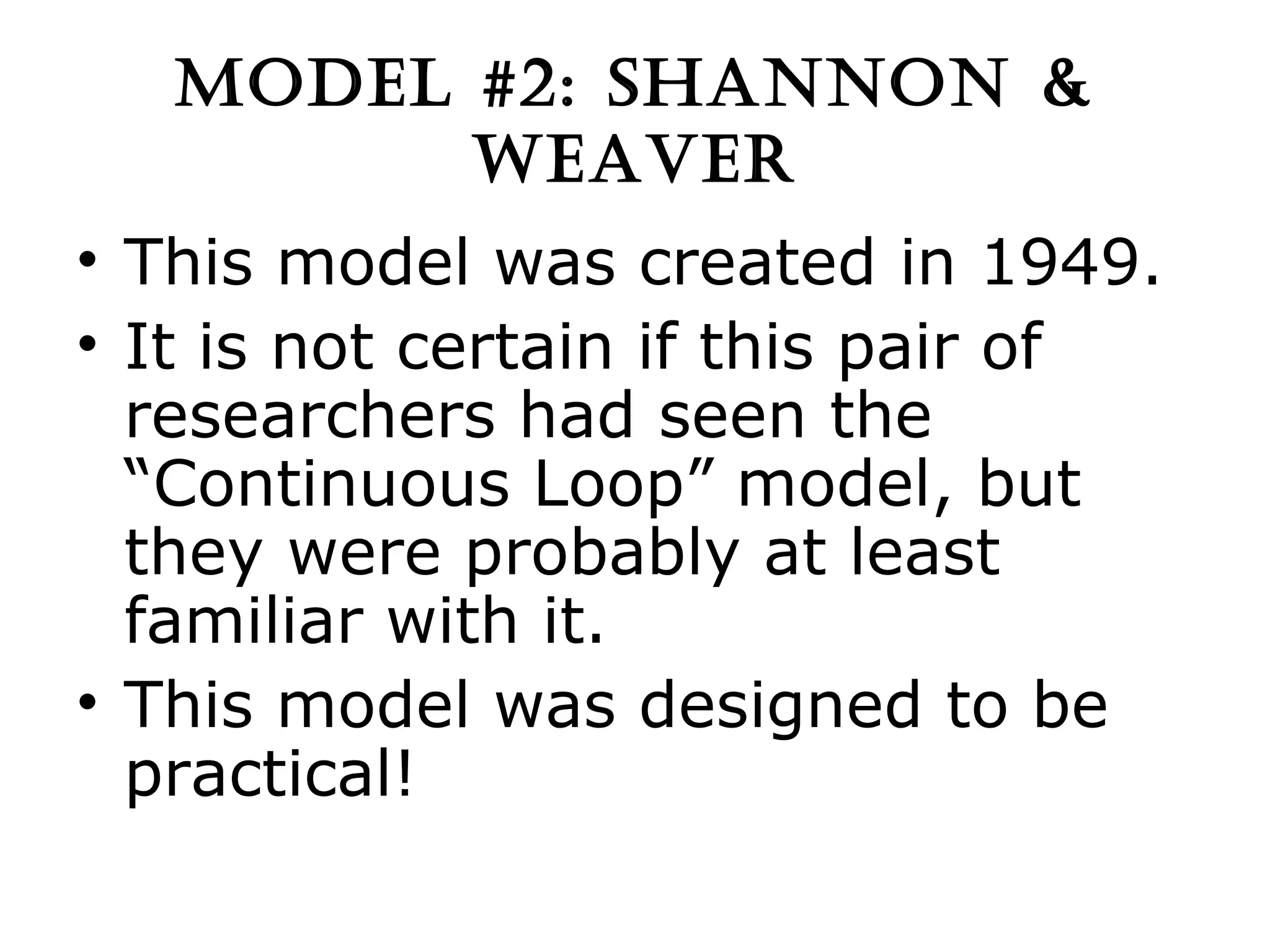 MODEL #2: SHANNON & WEAVER This model was created in 1949. It is not certain if this pair of researchers had seen the “Continuous Loop” model, but they were probably at least familiar with it. This model was designed to be practical! 
