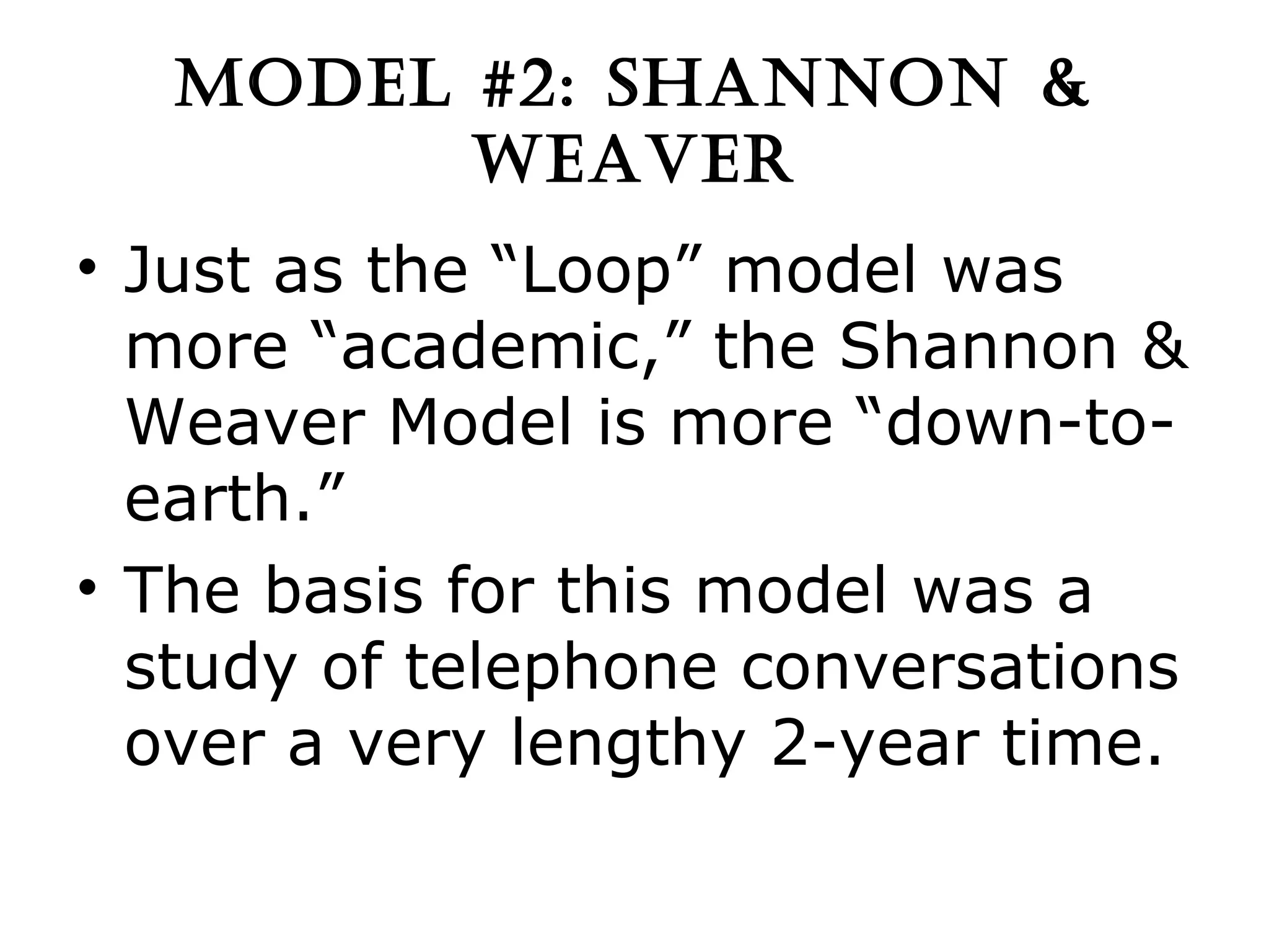 MODEL #2: SHANNON & WEAVER Just as the “Loop” model was more “academic,” the Shannon & Weaver Model is more “down-to-earth.” The basis for this model was a study of telephone conversations over a very lengthy 2-year time. 