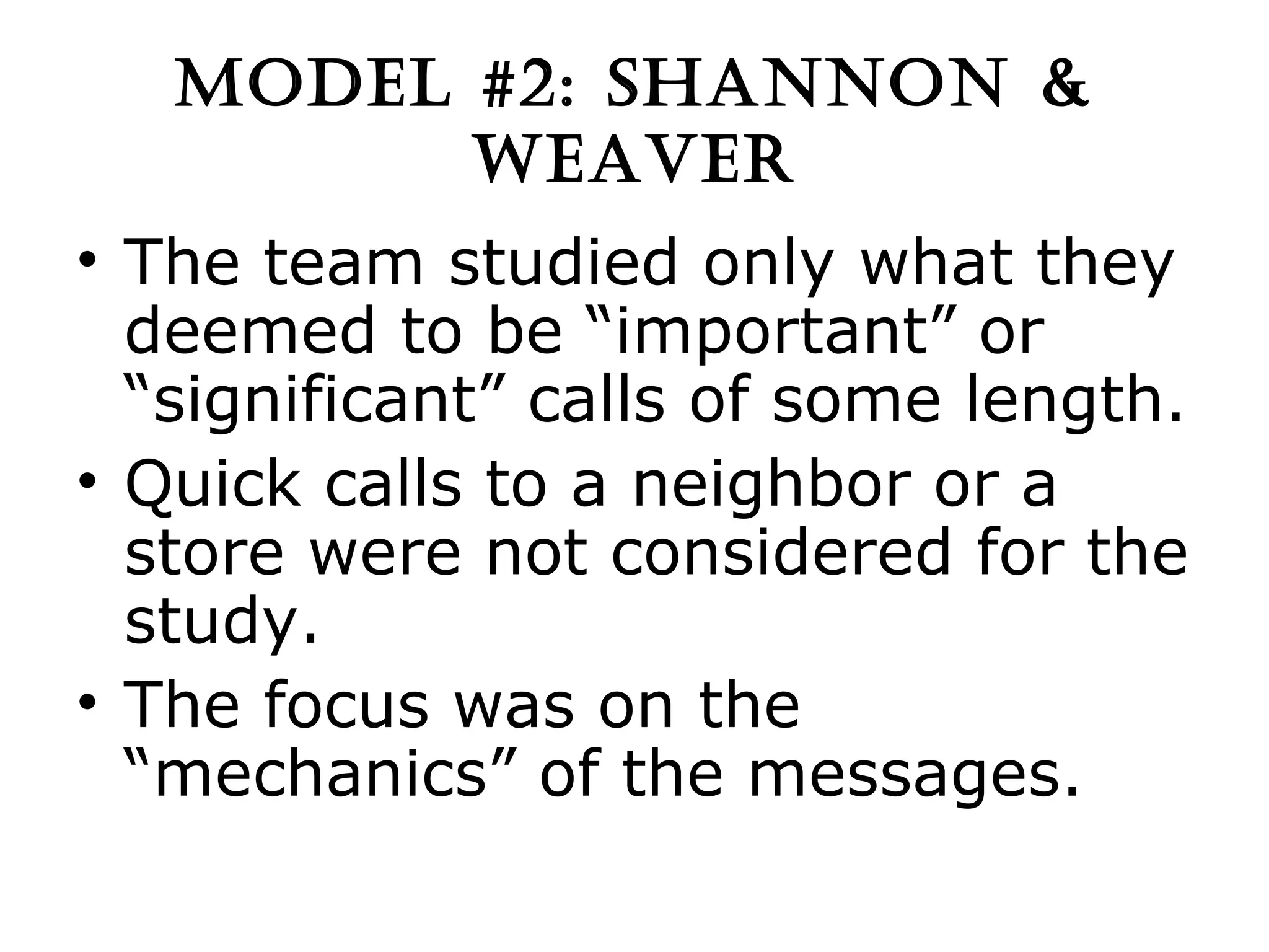 MODEL #2: SHANNON & WEAVER The team studied only what they deemed to be “important” or “significant” calls of some length. Quick calls to a neighbor or a store were not considered for the study. The focus was on the “mechanics” of the messages. 